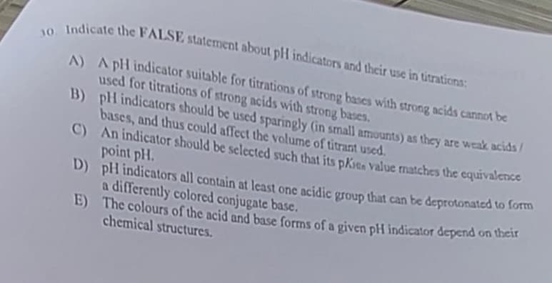 30. Indicate the FALSE statement about pH indicators and their use in titrations:
A) A pH indicator suitable for titrations of strong bases with strong acids cannot be
used for titrations of strong acids with strong bases.
B)
pH indicators should be used sparingly (in small amounts) as they are weak acids/
bases, and thus could affect the volume of titrant used.
C)
An indicator should be selected such that its pKits value matches the equivalence
point pH.
D)
pH indicators all contain at least one acidic group that can be deprotonated to form
a differently colored conjugate base.
E)
The colours of the acid and base forms of a given pH indicator depend on their
chemical structures.