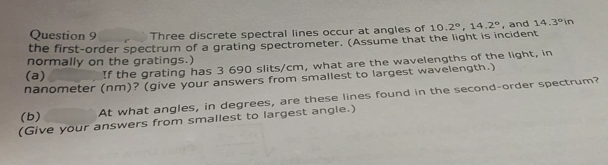 Question 9
Three discrete spectral lines occur at angles of 10.2°, 14.2°, and 14.3°in
the first-order spectrum of a grating spectrometer. (Assume that the light is incident
normally on the gratings.)
(a)
If the grating has 3 690 slits/cm, what are the wavelengths of the light, in
nanometer (nm)? (give your answers from smallest to largest wavelength.)
At what angles, in degrees, are these lines found in the second-order spectrum?
(Give your answers from smallest to largest angle.)
(b)