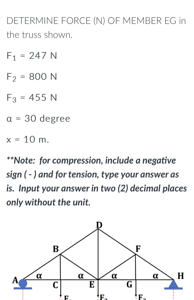 DETERMINE FORCE (N) OF MEMBER EG in
the truss shown.
F₁ = 247 N
F₂ = 800 N
F3 = 455 N
a = 30 degree
X = 10 m.
**Note: for compression, include a negative
sign (-) and for tension, type your answer as
is. Input your answer in two (2) decimal places
only without the unit.
α
α
α
H
A
F
E
F.
F₂
81