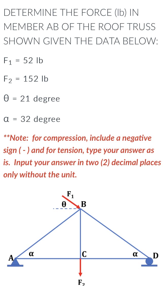 DETERMINE THE FORCE (lb) IN
MEMBER AB OF THE ROOF TRUSS
SHOWN GIVEN THE DATA BELOW:
F₁
52 lb
F2
152 lb
0 = 21 degree
α =
32 degree
**Note: for compression, include a negative
sign (-) and for tension, type your answer as
is. Input your answer in two (2) decimal places
only without the unit.
F₁
α
D
A
=
α
0
B
C
F₂