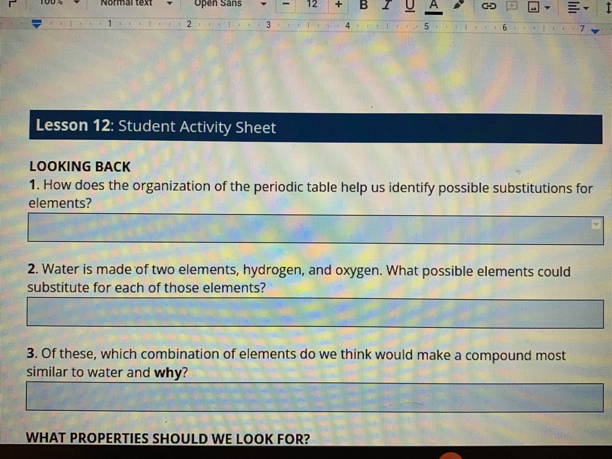 T00%6
Open Sans
12
B I
Normal text
3
Lesson 12: Student Activity Sheet
LOOKING BACK
1. How does the organization of the periodic table help us identify possible substitutions for
elements?
2. Water is made of two elements, hydrogen, and oxygen. What possible elements could
substitute for each of those elements?
3. Of these, which combination of elements do we think would make a compound most
similar to water and why?
WHAT PROPERTIES SHOULD WE LOOK FOR?
