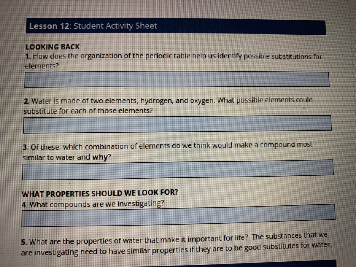 Lesson 12: Student Activity Sheet
LOOKING BACK
1. How does the organization of the periodic table help us identify possible substitutions for
elements?
2. Water is made of two elements, hydrogen, and oxygen. What possible elements could
substitute for each of those elements?
3. Of these, which combination of elenments do we think would make a compound most
similar to water and why?
WHAT PROPERTIES SHOULD WE LOOK FOR?
4. What compounds are we investigating?
5. What are the properties of water that make it important for life? The substances that we
are investigating need to have similar properties if they are to be good substitutes for water.
