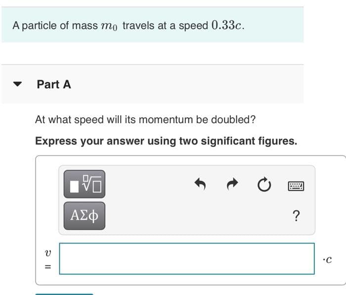 A particle of mass mo travels at a speed 0.33c.
Part A
At what speed will its momentum be doubled?
Express your answer using two significant figures.
?
•C
%3D
