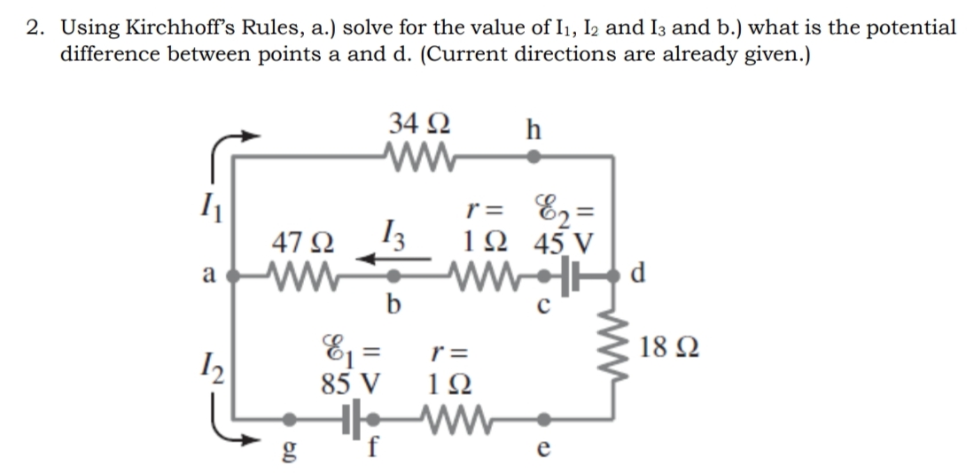 2. Using Kirchhoff's Rules, a.) solve for the value of I1, I2 and I3 and b.) what is the potential
difference between points a and d. (Current directions are already given.)
34 N
E2=
45 V
d
r =
47 Q
13
a ww
b
Ej =
85 V
r =
18 Ω
12
g
f
e
