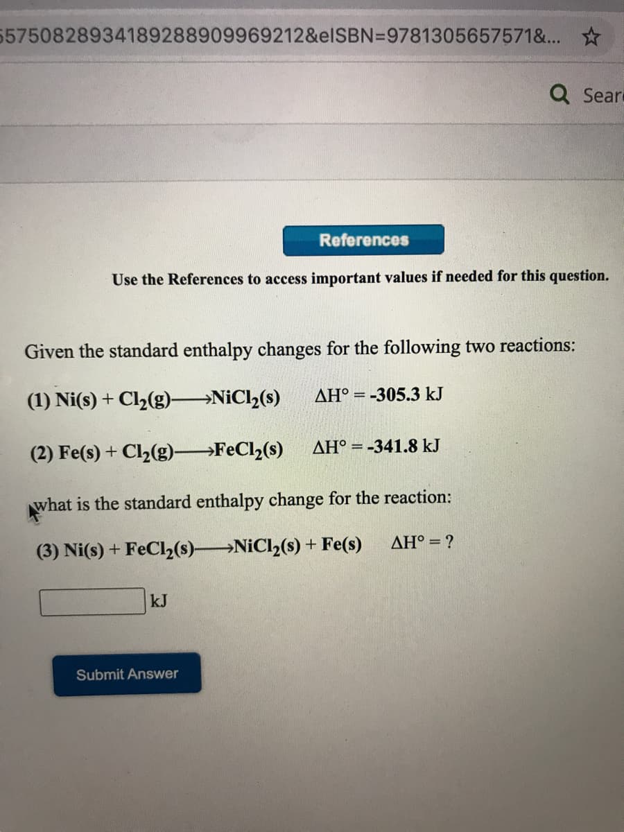 5750828934189288909969212&elSBN=9781305657571&... ☆
Q Sear
References
Use the References to access important values if needed for this question.
Given the standard enthalpy changes for the following two reactions:
(1) Ni(s) + Cl2(g) NiCl2(s)
AH° = -305.3 kJ
AH° = -341.8 kJ
(2) Fe(s) + Cl2(g) FeCl2(s)
what is the standard enthalpy change for the reaction:
ΔΗ'
(3) Ni(s) + FeCl2(s) NiCl2(s) + Fe(s)
kJ
Submit Answer
