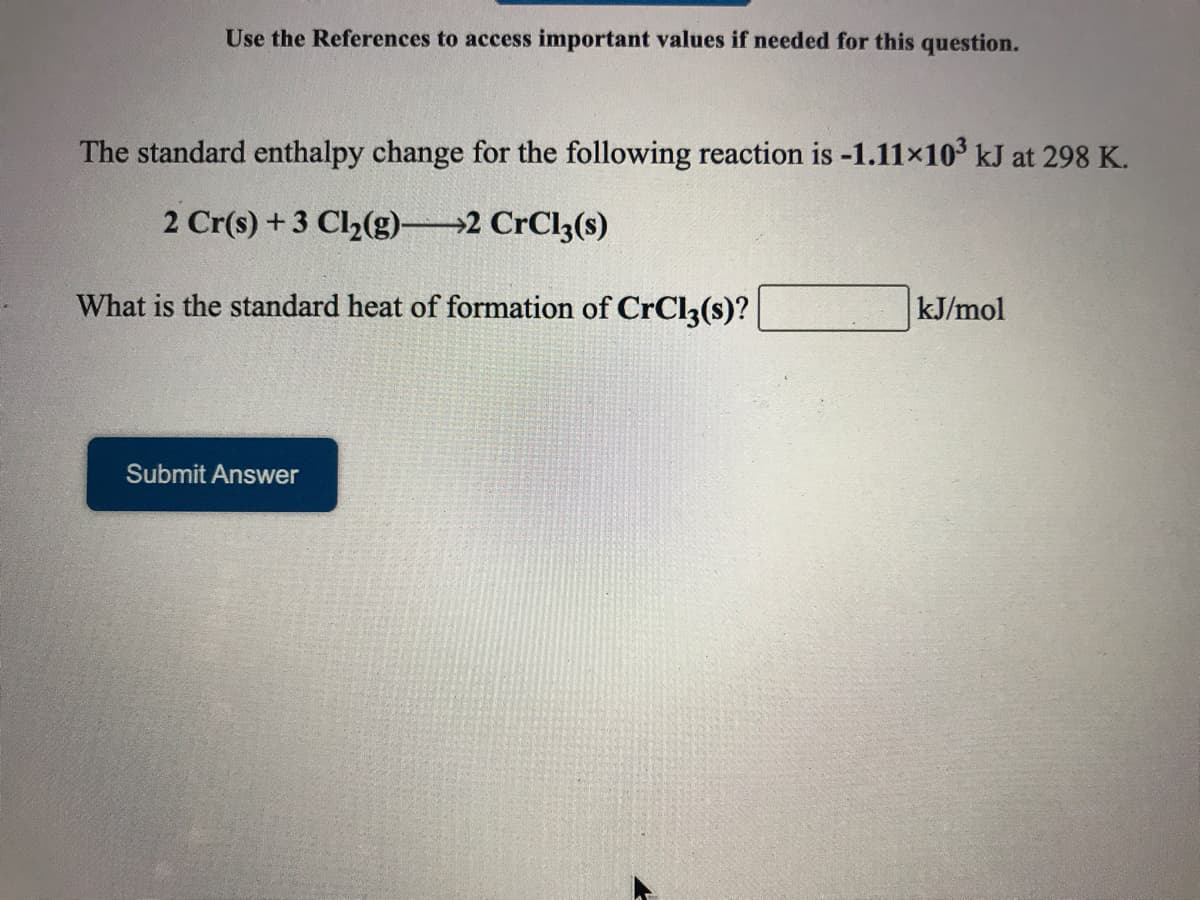 Use the References to access important values if needed for this question.
The standard enthalpy change for the following reaction is -1.11x10 kJ at 298 K.
2 Cr(s) + 3 Cl2(g) 2 CrCl3(s)
What is the standard heat of formation of CrCl3(s)?
kJ/mol
Submit Answer
