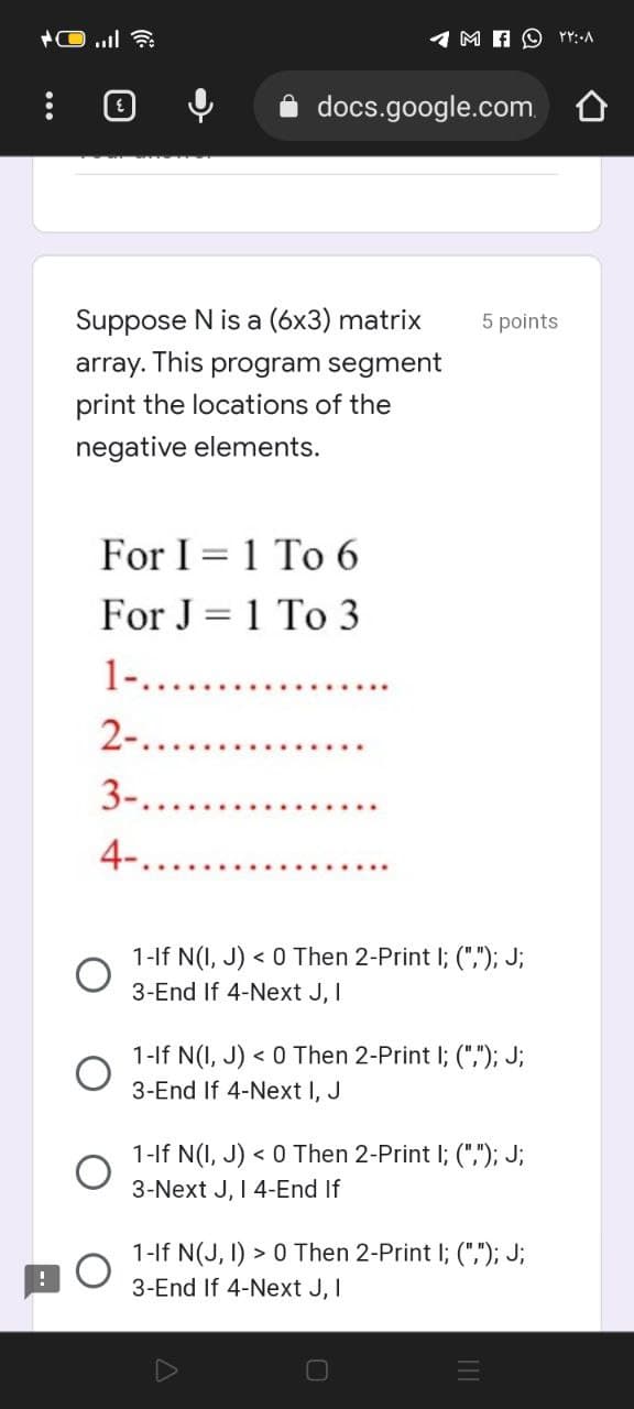 Suppose N is a (6x3) matrix
array. This program segment
print the locations of the
negative elements.
docs.google.com
For I 1 To 6
For J = 1 To 3
1-......
2-..
3-...
4-..
MO ۲۲:۰۸
5 points
1-If N(I, J) < 0 Then 2-Print I; (","); J;
3-End If 4-Next J, I
1-If N(I, J) < 0 Then 2-Print I; (","); J;
3-End If 4-Next I, J
1-If N(I, J) < 0 Then 2-Print I; (","); J;
3-Next J, I 4-End If
1-If N(J, I) > 0 Then 2-Print I; (","); J;
3-End If 4-Next J, I