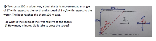 1)- To cross a 100 m wide river, a boat starts its movement at an angle
of 37 with respect to the north and a speed of 1 m/s with respect to the
water. The boat reaches the shore 100 m east.
a) What is the speed of the river relative to the shore?
b) How many minutes did it take to cross the street?
