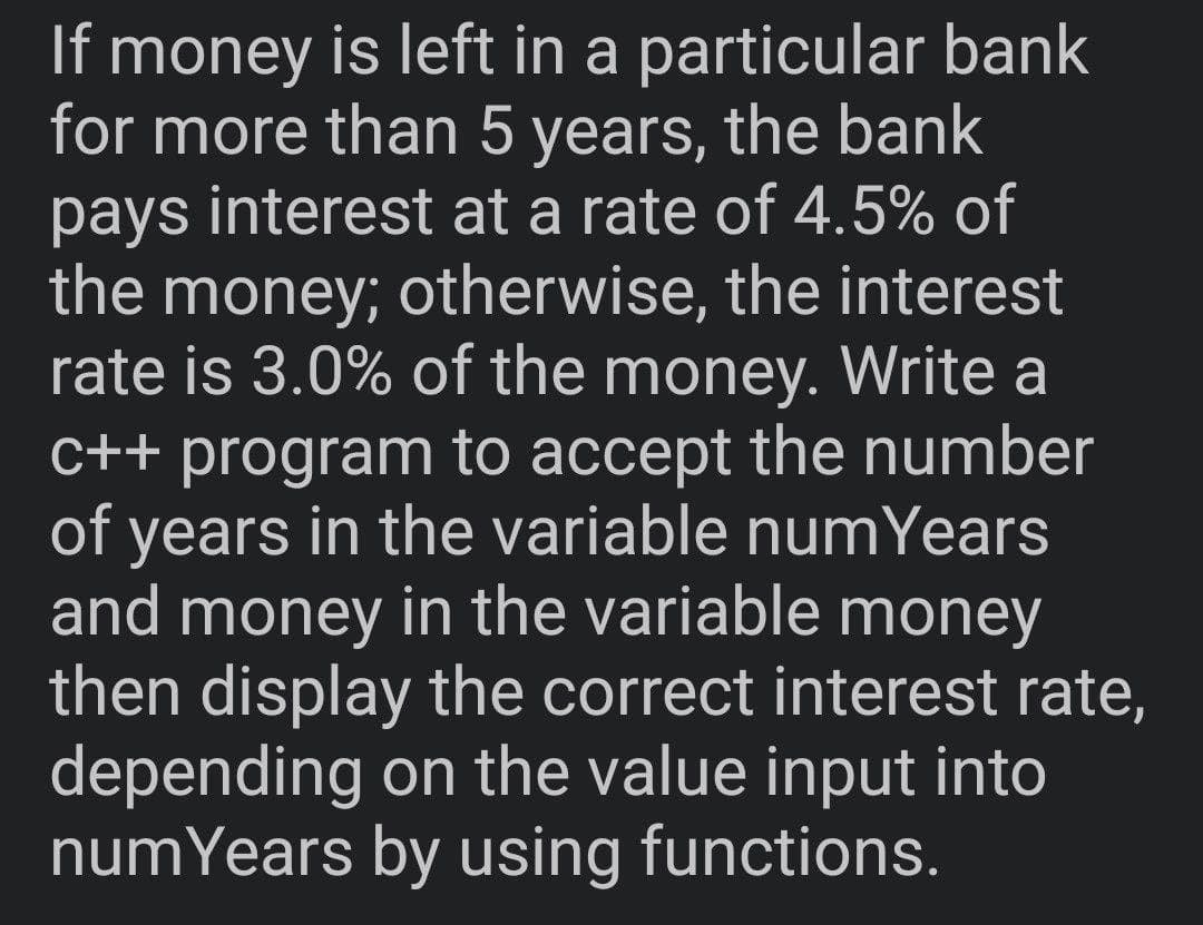 If money is left in a particular bank
for more than 5 years, the bank
pays interest at a rate of 4.5% of
the money; otherwise, the interest
rate is 3.0% of the money. Write a
C++ program to accept the number
of years in the variable numYears
and money in the variable money
then display the correct interest rate,
depending on the value input into
numYears by using functions.
