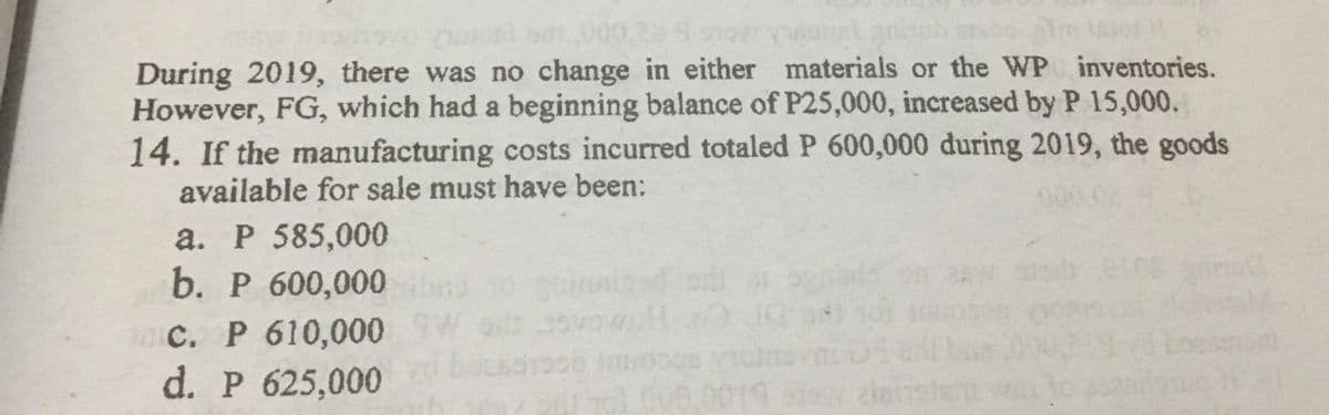 During 2019, there was no change in either materials or the WP inventories.
However, FG, which had a beginning balance of P25,000, increased by P 15,000.
14. If the manufacturing costs incurred totaled P 600,000 during 2019, the goods
available for sale must have been:
a. P 585,000
b. Р 600,000
C. P 610,0009W
d. P 625,000
0019 leister o
