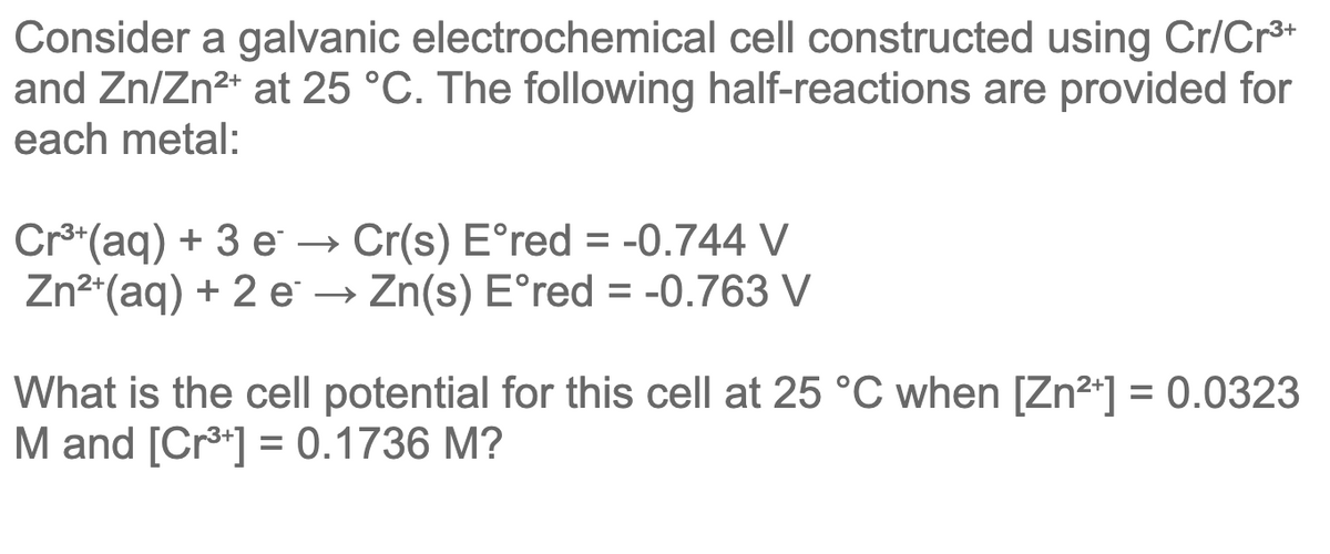 Consider a galvanic electrochemical cell constructed using Cr/Cr**
and Zn/Zn2* at 25 °C. The following half-reactions are provided for
each metal:
3+
Cr**(aq) + 3 e → Cr(s) E°red = -0.744 V
Zn2*(aq) + 2 e → Zn(s) E°red = -0.763 V
What is the cell potential for this cell at 25 °C when [Zn2*] = 0.0323
M and [Cr3] = 0.1736 M?
