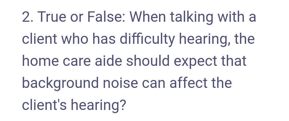 2. True or False: When talking with a
client who has difficulty hearing, the
home care aide should expect that
background noise can affect the
client's hearing?