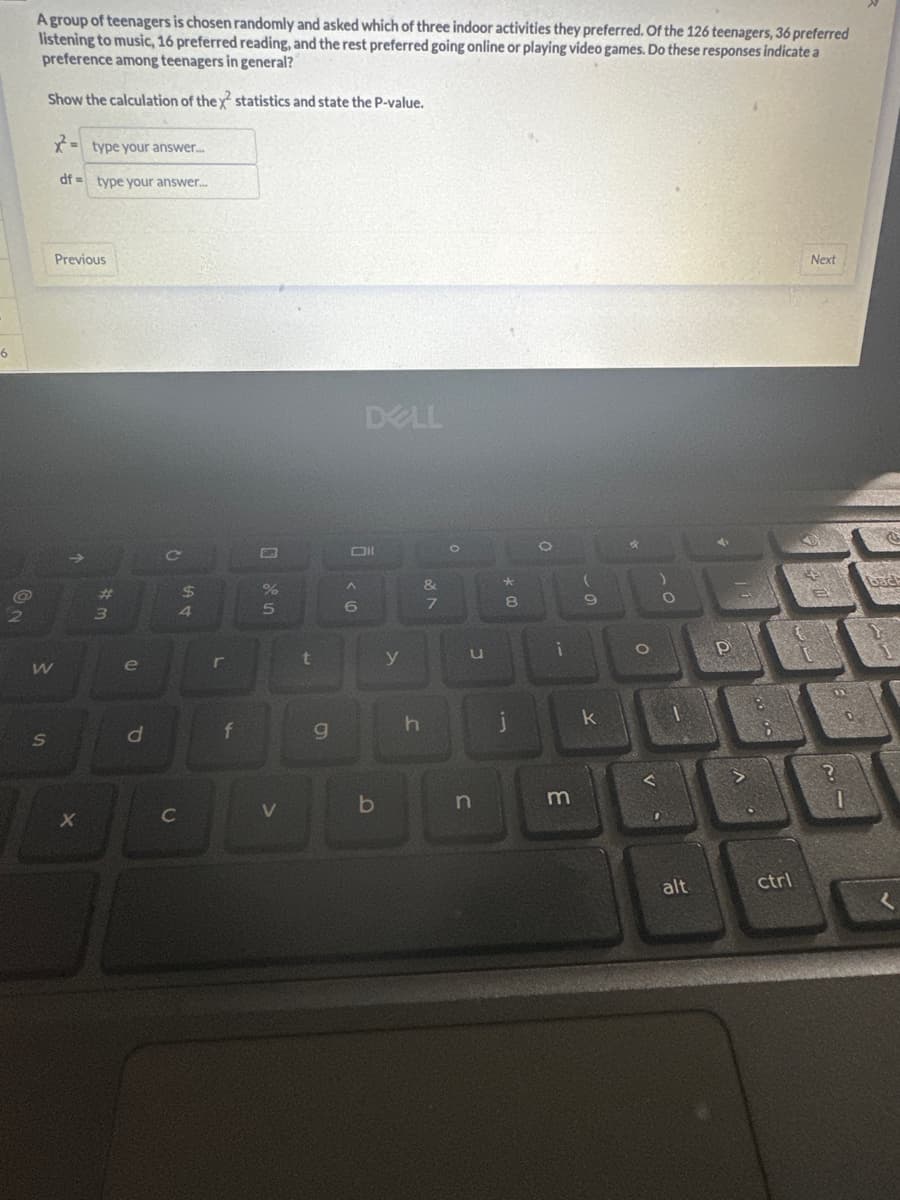 6
@
2
A group of teenagers is chosen randomly and asked which of three indoor activities they preferred. Of the 126 teenagers, 36 preferred
listening to music, 16 preferred reading, and the rest preferred going online or playing video games. Do these responses indicate a
preference among teenagers in general?
Show the calculation of the x statistics and state the P-value.
W
S
=type your answer....
df type your answer...
Previous
X
43
e
d
C
L
$
C
LA &
4
r
f
olo in
%
5
V
g
< 6
DELL
ll
b
27
J
O
1
n
*
8
j
O
(
L
i
m
9
k
*
O
V
)
O
alt
4
P
V
ctrl
Next
23
?