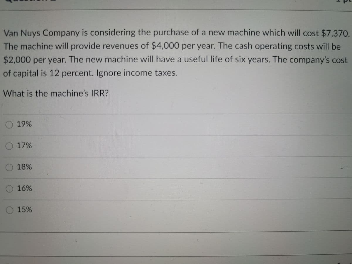 Van Nuys Company is considering the purchase of a new machine which will cost $7,370.
The machine will provide revenues of $4,000 per year. The cash operating costs will be
$2,000 per year. The new machine will have
a useful life of six years. The company's cost
of capital is 12 percent. Ignore income taxes.
What is the machine's IRR?
19%
17%
O 18%
O 16%
O15%
