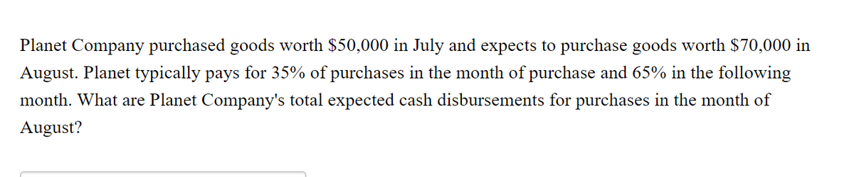 Planet Company purchased goods worth $50,000 in July and expects to purchase goods worth $70,000 in
August. Planet typically pays for 35% of purchases in the month of purchase and 65% in the following
month. What are Planet Company's total expected cash disbursements for purchases in the month of
August?
