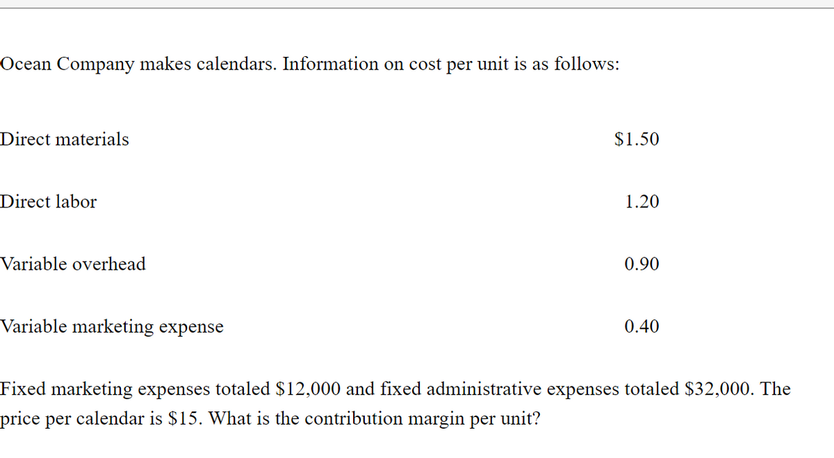 Ocean Company makes calendars. Information on cost per unit is as follows:
Direct materials
$1.50
Direct labor
1.20
Variable overhead
0.90
Variable marketing expense
0.40
Fixed marketing expenses totaled $12,000 and fixed administrative expenses totaled $32,000. The
price per calendar is $15. What is the contribution margin per unit?
