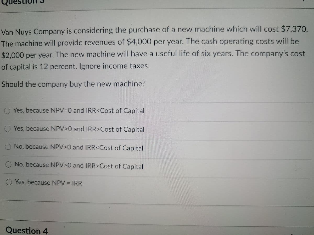 Van Nuys Company is considering the purchase of a new machine which will cost $7.370.
The machine will provide revenues of $4,000 per year. The cash operating costs will be
$2,000 per year. The new machine will have a useful life of six years. The company's cost
of capital is 12 percent. Ignore income taxes.
Should the company buy the new machine?
Yes, because NPV=0 and IRR<Cost of Capital
Yes, because NPV>0 and IRR>Cost of Capital
No, because NPV>0 and IRR<Cost of Capital
O No, because NPV>0 and IRR>Cost of Capital
O Yes, because NPV = IRR
Question 4
