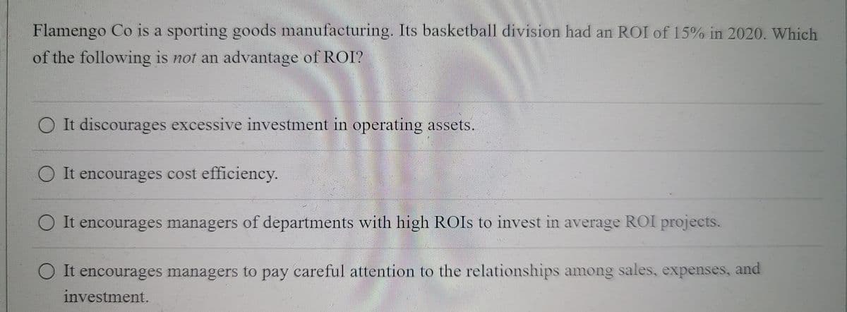 Flamengo Co is a sporting goods manufacturing. Its basketball division had an ROI of 15% in 2020. Which
of the following is not an advantage of ROI?
O It discourages excessive investment in operating assets.
O It encourages cost efficiency.
O It encourages managers of departments with high ROIS to invest in average ROI projects.
OIt encourages managers to pay careful attention to the relationships among sales, expenses, and
investment.
