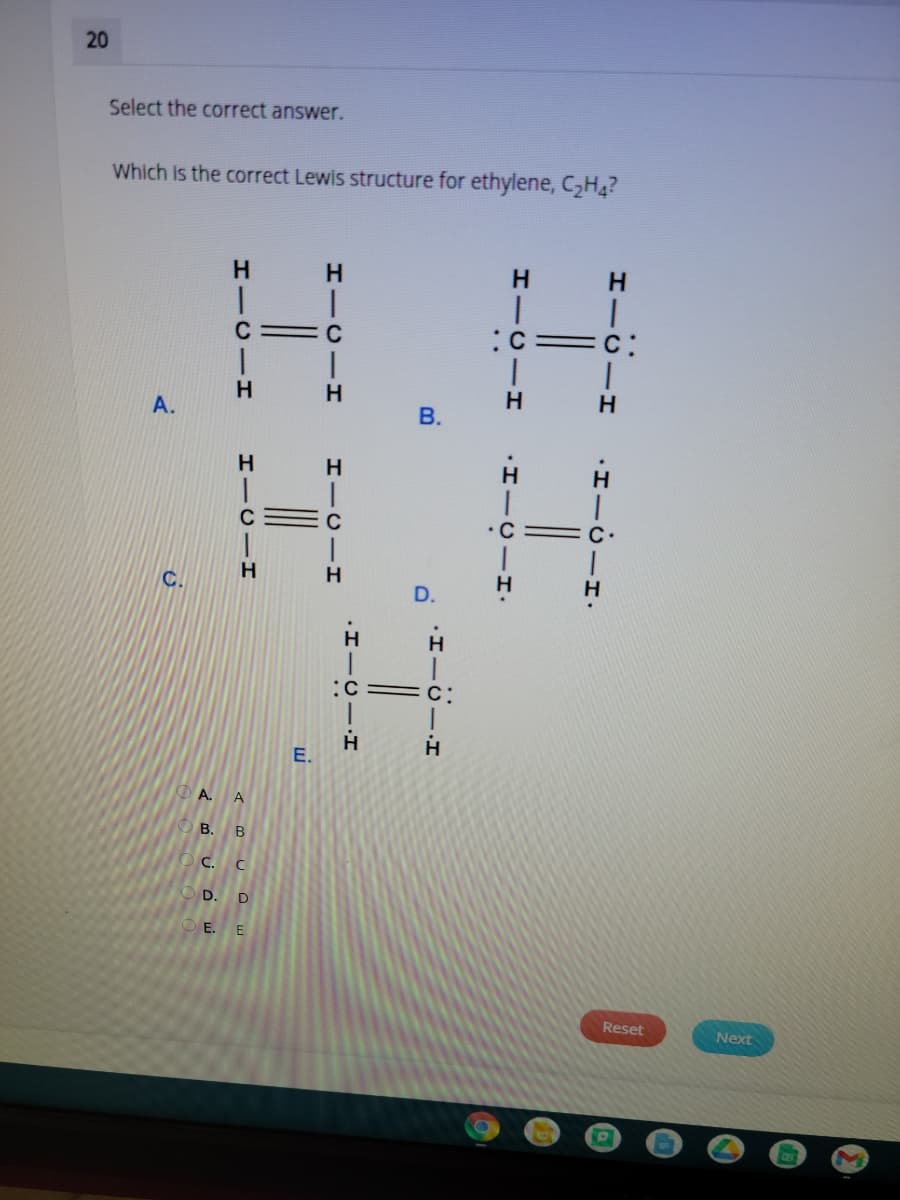 20
Select the correct answer.
Which is the correct Lewis structure for ethylene, C,H,?
H.
H.
:c=c:
H.
A.
В.
H.H
C
•C
C.
H
:C = c:
A. A
О в. В
С. С
O D.
D
OE. E
Reset
Next
·I-U-I
HICII
H-CII
E.
HICII
