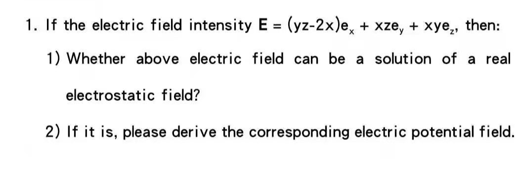 1. If the electric field intensity E = (yz-2x)e, + xze, + xye,, then:
%3D
1) Whether above electric field can be a solution of a real
electrostatic field?
2) If it is, please derive the corresponding electric potential field.
