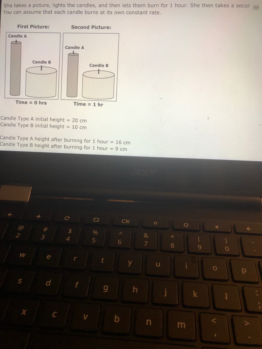 She takes a picture, lights the candles, and then lets them burn for 1 hour. She then takes a secor
You can assume that each candle burns at its own constant rate.
First Picture:
Second Picture:
Candle A
Candle A
Candle B
Candle B
Time = 0 hrs
Time = 1 hr
Candle Type A initial height = 20 cm
Candle Type B initial height = 10 cm
Candle Type A height after burning for 1 hour = 16 cm
Candle Type B height after burning for 1 hour = 9 cm
acer
ce
@
23
2$
%
3
5
7
8
9.
e
g
m
