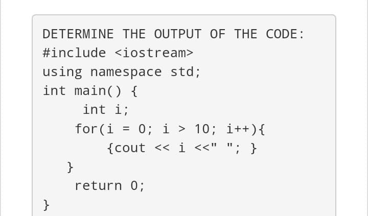 DETERMINE THE OUTPUT OF THE CODE:
#include <iostream>
using namespace std;
int main() {
int i;
for (i
= 0; i > 10; i++){
%D
{cout << i <<" "; }
}
return 0;
}
