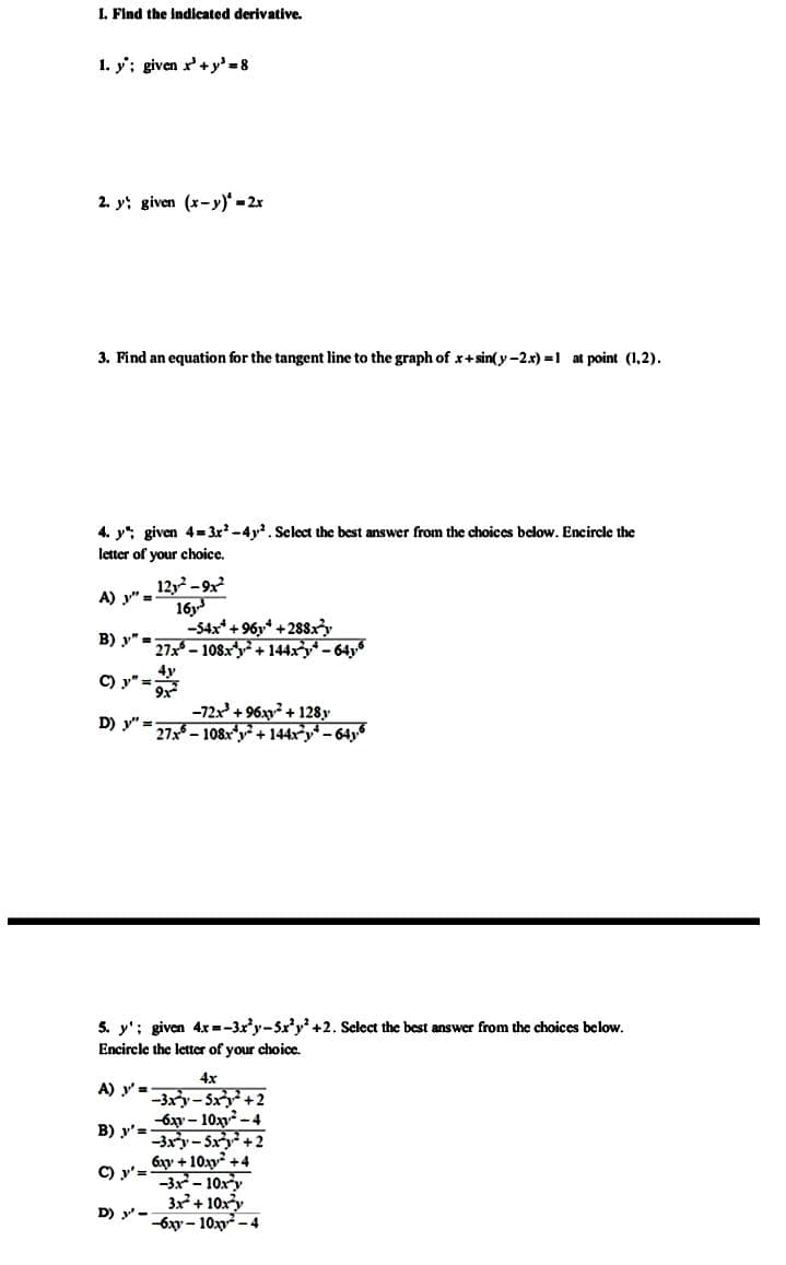 I. Find the Indicated derivative.
1. y'; given r'+y' =8
2. y; given (x-y)-2x
3. Find an equation for the tangent line to the graph of x+sin(y-2.x) =1 at point (1,2).
4. y": given 4= 3x -4y. Select the best answer from the choices below. Encircle the
letter of your choice.
12, -9x
16y
-54x* + 96y* +288xy
27x- 108xy+ 144xy- 64y
A) y"=
B) y" -
C) y" =
-72x +96xy + 128y
D) y" =27 – 108ry+ 144xy* – 64y
5. y'; given 4x=-3x'y-5x'y' +2. Select the best answer from the choices below.
Encircle the letter of your choice.
4x
A) y' =
-3xy-5x+2
-6ay - 10xy - 4
-3xy- Sxy+2
B) y'=-
6xy + 10xy +4
C) y'=
-3x- 10xy
3x + 10xy
-6xy - 10 - 4
D) y-
