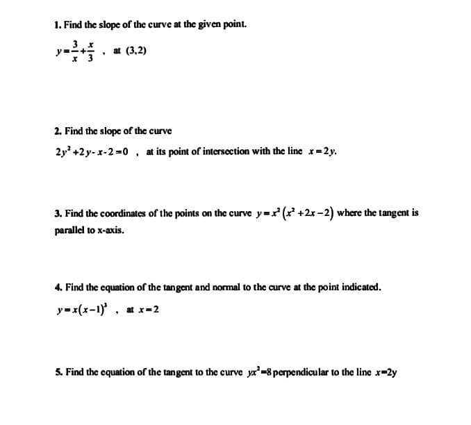 1. Find the slope of the curve at the given point.
at (3,2)
x'3
2. Find the slope of the curve
2y* +2y- x-2=0 , at its point of intersection with the line x=2y.
3. Find the coordinates of the points on the curve y=x (x' +2x -2) where the tangent is
parallel to x-axis.
4. Find the equation of the tangent and normal to the curve at the point indicated.
y=x(x-1)', at x=2
5. Find the cquation of the tangent to the curve ya'=8 perpendicular to the line x-2y
