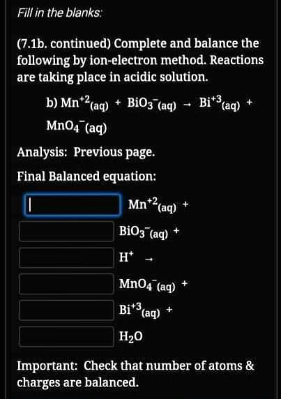 Fill in the blanks:
(7.1b. continued) Complete and balance the
following by ion-electron method. Reactions
are taking place in acidic solution.
b) Mn*2(ag) + Bio3 (aq) - Bi* (aq) +
i*3,
Mn04 (aq)
Analysis: Previous page.
Final Balanced equation:
Mn*2(aq)
BiO3 (aq) +
H*
Mn04 (aq)
Bi*3,
Bi* (aq)
H20
Important: Check that number of atoms &
charges are balanced.
