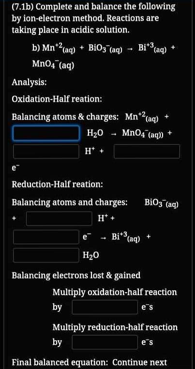 (7.1b) Complete and balance the following
by ion-electron method. Reactions are
taking place in acidic solution.
b) Mn*2(aq) + BiO3 (aq)
Bi* (aq) +
Mn04 (aq)
Analysis:
Oxidation-Half reation:
Balancing atoms & charges: Mn*2(aq)
Mn04 (aq)
H20 - +
H* +
e
Reduction-Half reation:
Balancing atoms and charges:
BiO3 (aq)
H* +
Bi* (aq)
e
H20
Balancing electrons lost & gained
Multiply oxidation-half reaction
by
e's
Multiply reduction-half reaction
by
es
Final balanced equation: Continue next
