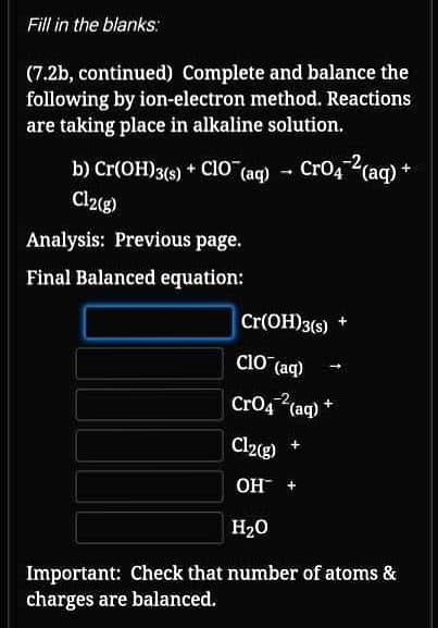 Fill in the blanks:
(7.2b, continued) Complete and balance the
following by ion-electron method. Reactions
are taking place in alkaline solution.
b) Cr(OH)3(s) + CIO (aq) - Cro4 (aq) +
Cl2(g)
Analysis: Previous page.
Final Balanced equation:
Cr(OH)3(s)
Cio (aq)
CrO4 (aq) *
Cl2g)
+
ОН +
H20
Important: Check that number of atoms &
charges are balanced.
