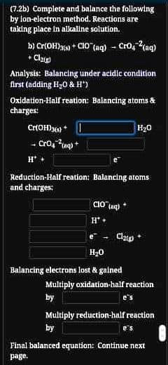 (7.2b) Complete and balance the following
by ion-electron method. Reactions are
taking place in alkaline solution.
b) Cr(OH)a) + CIO (aq) - Cro, (aq)
+ Clug
Analysis: Balancing under acidic condition
first (adding H30 & H*)
Oxidation-Half reation: Balancing atoms &
charges:
Cr(OH)) *
H20
- Cro, ug) +
Reduction-Half reation: Balancing atoms
and charges:
e
Clap
H20
Balancing electrons lost & galned
Multiply oxidation-half reaction
by
e's
Multiply reduction-half reaction
by
e's
Final balanced equation: Continue next
page.
