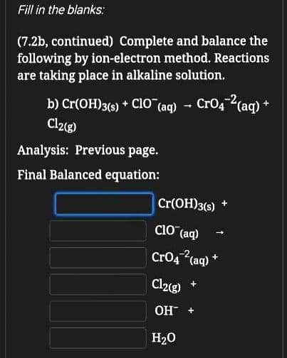 Fill in the blanks:
(7.2b, continued) Complete and balance the
following by ion-electron method. Reactions
are taking place in alkaline solution.
b) Cr(OH)3(s) + ClO (ag) - CrO42(aq) +
Clz(g)
Analysis: Previous page.
Final Balanced equation:
Cr(OH)3(s) +
CIO (aq)
CrO4 (aq) *
Cl2g)
OH +
H20
