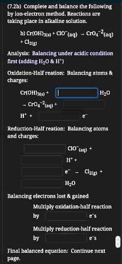 (7.2b) Complete and balance the following
by ion-electron method. Reactions are
taking place in alkaline solution.
b) Cr(OH)a) + Clo (aq) - Cro, 2(aq)
• Clzup
Analysis: Balancing under acidic condition
first (adding Hy0 & H")
Oxidation-Half reation: Balancing atoms &
charges:
Cr(OH)y) *
H20
- Cro, ng) +
H'
Reduction-Half reation: Balancing atoms
and charges:
CIo (aq)
e
Clp
H20
Balancing electrons lost & gained
Multiply oxidation-half reaction
by
e's
Multiply reduction-half reaction
by
e's
Final balanced equation: Continue next
page.
