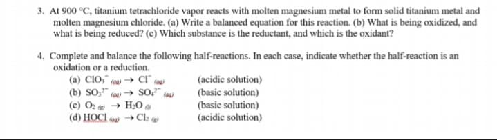 3. At 900 °C, titanium tetrachloride vapor reacts with molten magnesium metal to form solid titanium metal and
molten magnesium chloride. (a) Write a balanced equation for this reaction. (b) What is being oxidized, and
what is being reduced? (c) Which substance is the reductant, and which is the oxidant?
4. Complete and balance the following half-reactions. In each case, indicate whether the half-reaction is an
oxidation or a reduction.
(a) CIO," (00) → Cl ()
(b) SO," (aa) → SO?" (aa)
(c) O2 → H;0
(d) HOCI (aa) →Cl2 @
(acidic solution)
(basic solution)
(basic solution)
(acidic solution)
