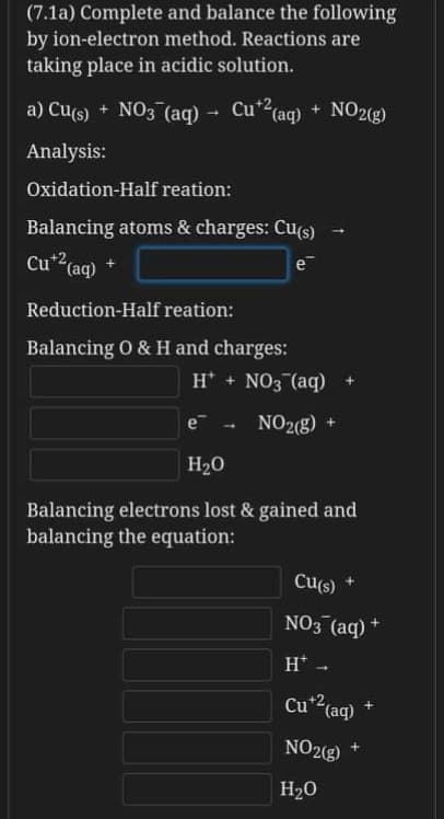 (7.1a) Complete and balance the following
by ion-electron method. Reactions are
taking place in acidic solution.
a) Cu(s) + NO3 (aq) - Cu*2(aq) + NO2(g)
+ NO29)
Analysis:
Oxidation-Half reation:
Balancing atoms & charges: Cu(s)
Cu*2,
(aq)
e
Reduction-Half reation:
Balancing O & H and charges:
H* + NO3 (aq)
e
NO2(g) +
1
H20
Balancing electrons lost & gained and
balancing the equation:
Cu(s)
NO3 (aq) +
H* -
Cu*(aq)
NO2(g)
H20
