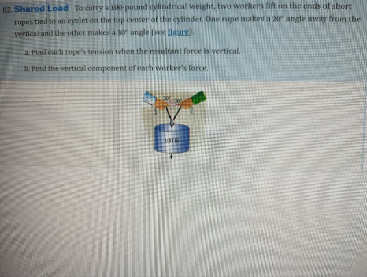 82. Shared Load To carry a 100-pound cylindrical weight, two workers lift on the ends of short
ropes tied to an eyelet on the top center of the cylinder. One rope makes a 20° angle away from the
vertical and the other makes a 30° angle (see figure).
a. Find each rope's tension when the resultant force is vertical.
b. Find the vertical component of each worker's force.
20
30
100 b