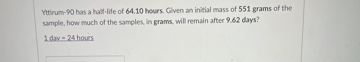 Yttirum-90 has a half-life of 64.10 hours. Given an initial mass of 551 grams of the
sample, how much of the samples, in grams, will remain after 9.62 days?
1 day = 24 hours
