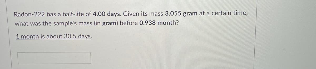 Radon-222 has a half-life of 4.00 days. Given its mass 3.055 gram at a certain time,
what was the sample's mass (in gram) before 0.938 month?
1 month is about 30.5 days.
