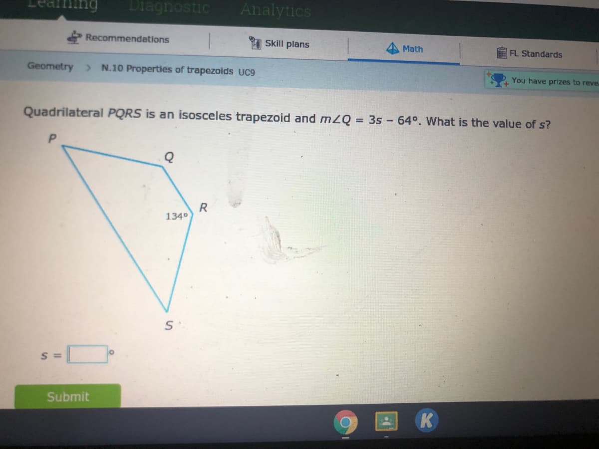 1ing
Diagnostic
Analytics
Recommendations
1 Skill plans
Math
FL Standards
Geometry
> N.10 Properties of trapezoids UC9
You have prizes to reve-
Quadrilateral PQRS is an isosceles trapezoid and mZQ 3s - 64°. What is the value of s?
R
1340
S =
Submit
K
