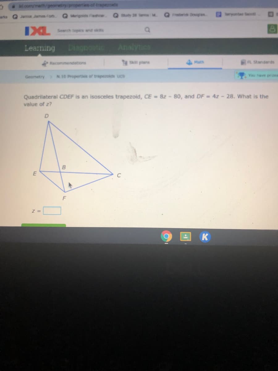 l.oom/math/geomeiry/propertes of trapezoeds
Q Janice James Forb.
Q Mrigonds Fiashca
Shut m
Frederidk Douglas
ryontae Sin
arks
IXL
Search topics and skts
Learning
Diagnostic
Analytics
S plans
FL Standards
Recommendetions
Math
Geometry N.10 Properties of trapezolds uc9
You have prizes
Quadrilateral CDEF is an isosceles trapezoid, CE 8z -80, and DF = 4z- 28. What is the
value of z?
B
C
Z =
K
