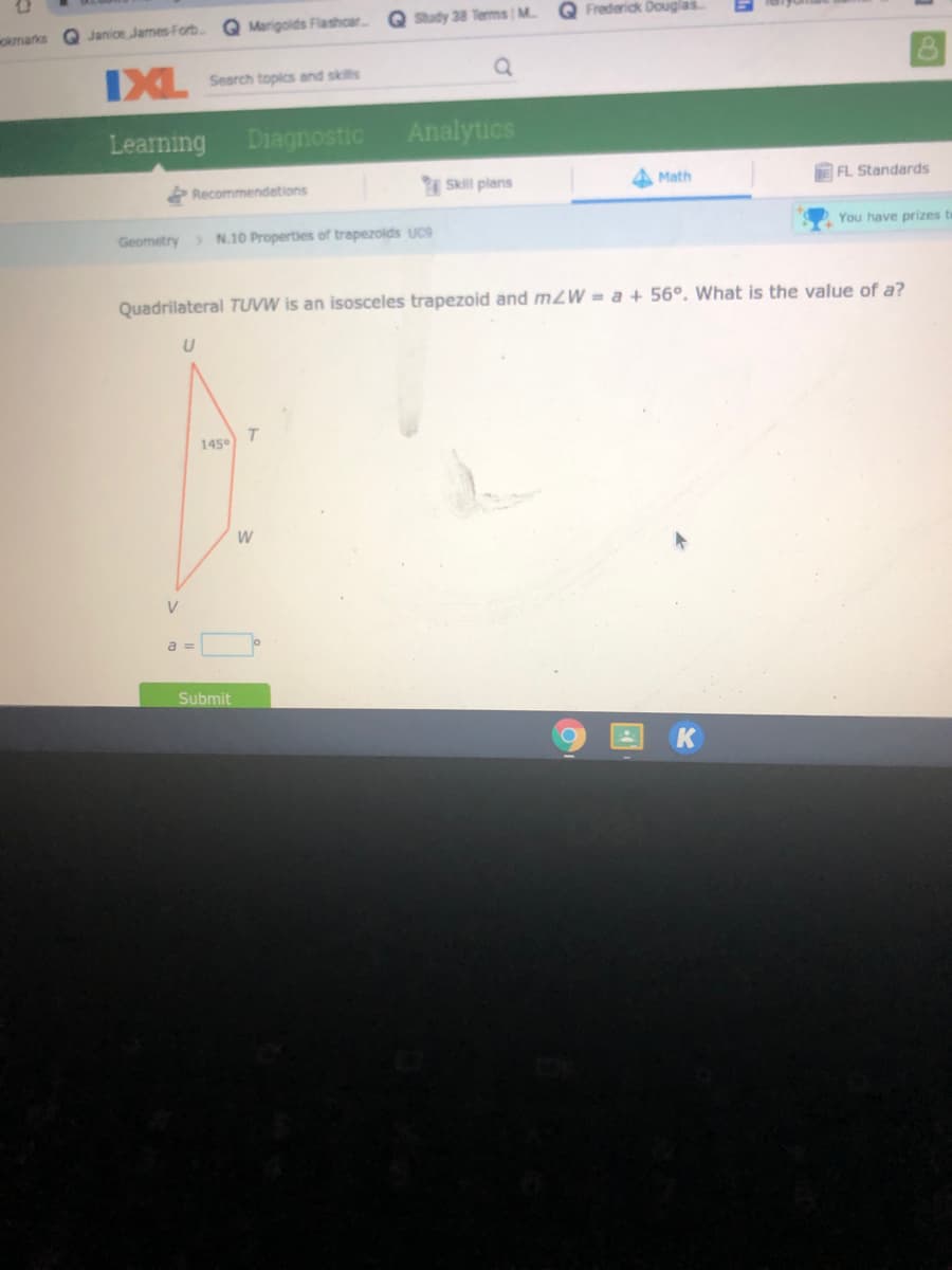 Q Marigoids Flashcar.
Study 38 Terms M.
Q Frederick Douglas
okmarks
Q Janioe James-Forb.
IXL
Search topics and skils
Learning
Diagnostic
Analytics
Recommendetions
Skill plans
Math
DFL Standards
Geometry N.10 Properties of trapezolds UC9
You have prizes to
Quadrilateral TUVW is an isosceles trapezoid and m2W = a + 56°. What is the value of a?
T.
145
V
a =
Submit
