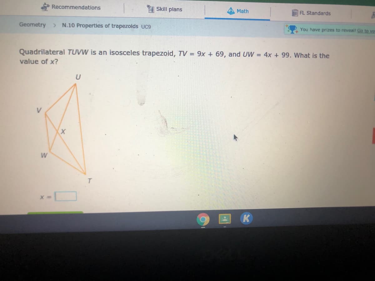 Recommendations
Skill plans
Math
FL Standards
Geometry > N.10 Properties of trapezoids UC9
You have prizes to reveall Go to ve
Quadrilateral TUVW is an isosceles trapezoid, TV = 9x + 69, and UW = 4x + 99. What is the
value of x?
V
W
K
