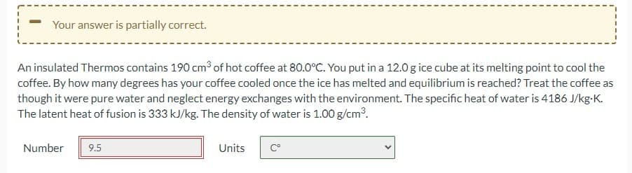 Your answer is partially correct.
An insulated Thermos contains 190 cm3³ of hot coffee at 80.0°C. You put in a 12.0g ice cube at its melting point to cool the
coffee. By how many degrees has your coffee cooled once the ice has melted and equilibrium is reached? Treat the coffee as
though it were pure water and neglect energy exchanges with the environment. The specific heat of water is 4186 J/kg-K.
The latent heat of fusion is 333 kJ/kg. The density of water is 1.00 g/cm³.
Number
9.5
Units
