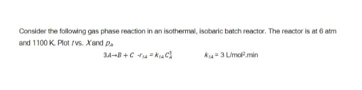 Consider the following gas phase reaction in an isothermal, isobaric batch reactor. The reactor is at 6 atm
and 1100 K. Plot tvs. Xand P.
3A-B + C -rjA = K1A CA
kiA = 3 L/mol?.min
