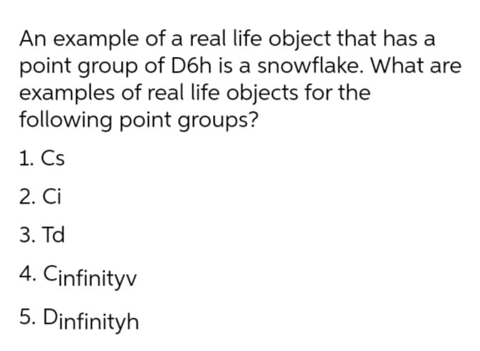 An example of a real life object that has a
point group of D6h is a snowflake. What are
examples of real life objects for the
following point groups?
1. Cs
2. Ci
3. Td
4. Cinfinityv
5. Dinfinityh
