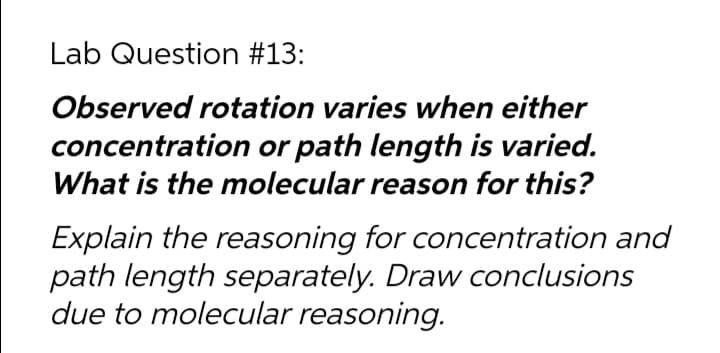 Lab Question #13:
Observed rotation varies when either
concentration or path length is varied.
What is the molecular reason for this?
Explain the reasoning for concentration and
path length separately. Draw conclusions
due to molecular reasoning.
