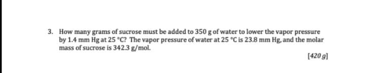 3. How many grams of sucrose must be added to 350 g of water to lower the vapor pressure
by 1.4 mm Hg at 25 °C? The vapor pressure of water at 25 °C is 23.8 mm Hg, and the molar
mass of sucrose is 342.3 g/mol.
[420 g]
