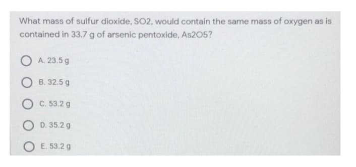 What mass of sulfur dioxide, SO2, would contain the same mass of oxygen as is
contained in 33.7g of arsenic pentoxide, As205?
O A. 23.5 g
O B. 32.5 g
O C. 53.2 g
O D. 35.2 g
O E. 53.2 g
