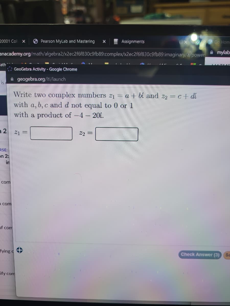 Pearson MyLab and Mastering X
anacademy.org/math/algebra2/x2ec2f6f830c9fb89:complex/x2ec2f6f830c9fb89:imaginary/a/power
20001 Coll X
ath
is
a 2
RSE:
on 2:
in
com
o com
of com
GeoGebra Activity - Google Chrome
geogebra.org/lti/launch
Write two complex numbers z1 = a + bi and z₂ = c + dí
with a, b, c and d not equal to 0 or 1
with a product of -4 - 201.
21 =
fying c
Lify com
Assignments
22 =
PP Do Hom
mylab
Check Answer (3)
Sa